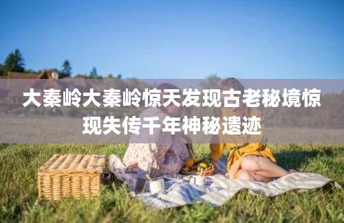 大秦岭大秦岭惊天发现古老秘境惊现失传千年神秘遗迹