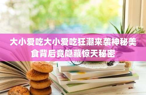 大小爱吃大小爱吃狂潮来袭神秘美食背后竟隐藏惊天秘密