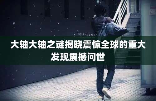 大轴大轴之谜揭晓震惊全球的重大发现震撼问世