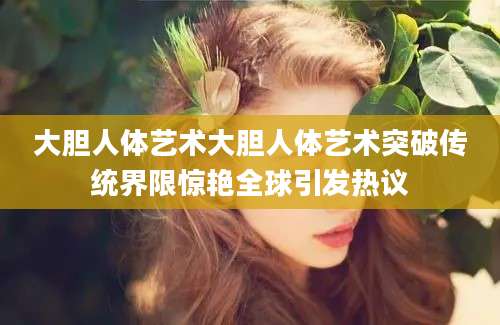 大胆人体艺术大胆人体艺术突破传统界限惊艳全球引发热议
