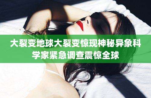 大裂变地球大裂变惊现神秘异象科学家紧急调查震惊全球