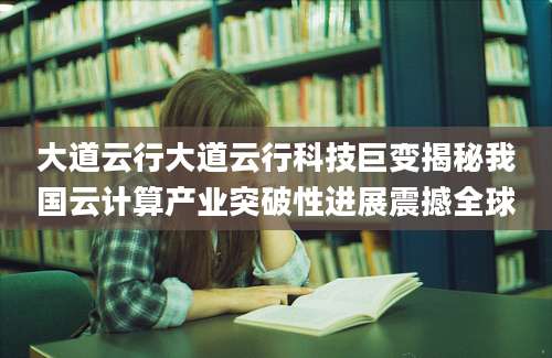 大道云行大道云行科技巨变揭秘我国云计算产业突破性进展震撼全球