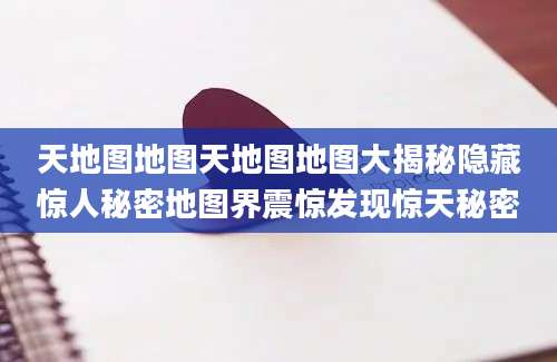 天地图地图天地图地图大揭秘隐藏惊人秘密地图界震惊发现惊天秘密