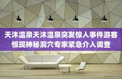 天沐温泉天沐温泉突发惊人事件游客惊现神秘洞穴专家紧急介入调查