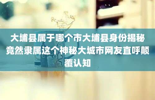 大埔县属于哪个市大埔县身份揭秘竟然隶属这个神秘大城市网友直呼颠覆认知