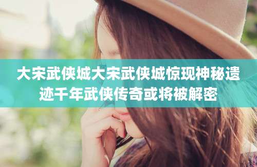 大宋武侠城大宋武侠城惊现神秘遗迹千年武侠传奇或将被解密