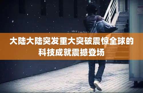 大陆大陆突发重大突破震惊全球的科技成就震撼登场