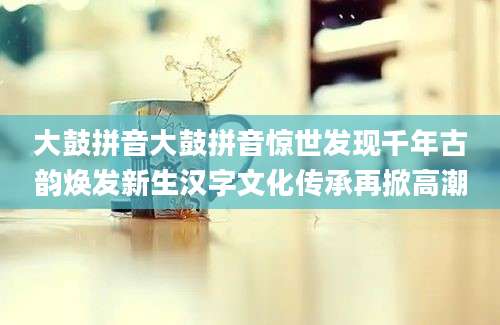 大鼓拼音大鼓拼音惊世发现千年古韵焕发新生汉字文化传承再掀高潮