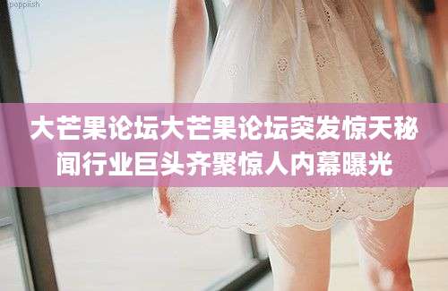 大芒果论坛大芒果论坛突发惊天秘闻行业巨头齐聚惊人内幕曝光