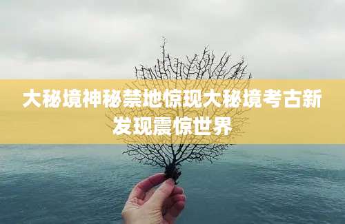 大秘境神秘禁地惊现大秘境考古新发现震惊世界