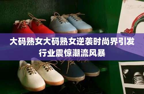 大码熟女大码熟女逆袭时尚界引发行业震惊潮流风暴