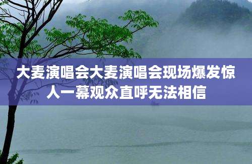 大麦演唱会大麦演唱会现场爆发惊人一幕观众直呼无法相信