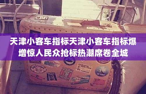 天津小客车指标天津小客车指标爆增惊人民众抢标热潮席卷全城