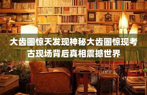 大齿圈惊天发现神秘大齿圈惊现考古现场背后真相震撼世界
