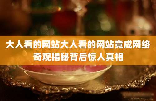 大人看的网站大人看的网站竟成网络奇观揭秘背后惊人真相