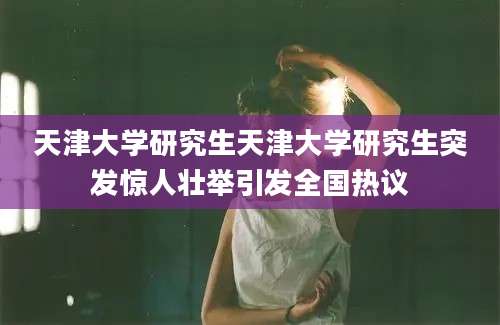 天津大学研究生天津大学研究生突发惊人壮举引发全国热议