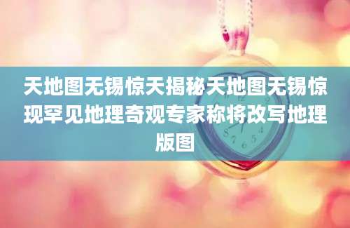 天地图无锡惊天揭秘天地图无锡惊现罕见地理奇观专家称将改写地理版图