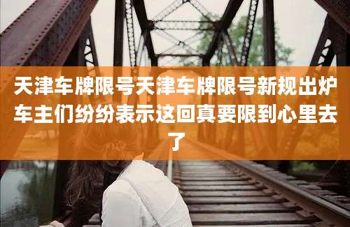 天津车牌限号天津车牌限号新规出炉车主们纷纷表示这回真要限到心里去了