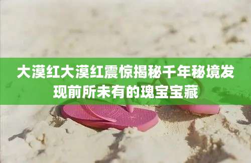 大漠红大漠红震惊揭秘千年秘境发现前所未有的瑰宝宝藏