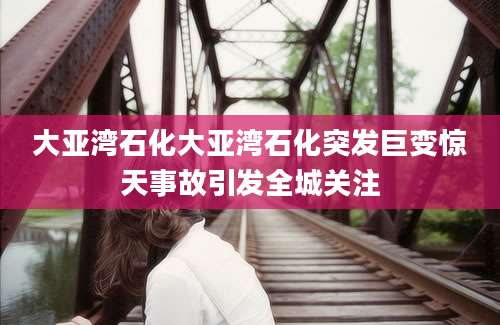 大亚湾石化大亚湾石化突发巨变惊天事故引发全城关注