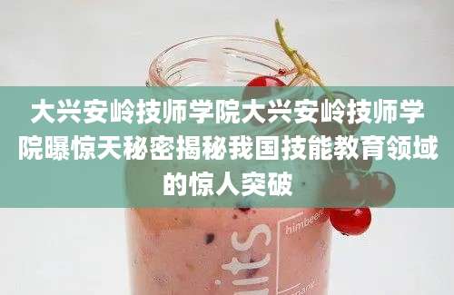 大兴安岭技师学院大兴安岭技师学院曝惊天秘密揭秘我国技能教育领域的惊人突破