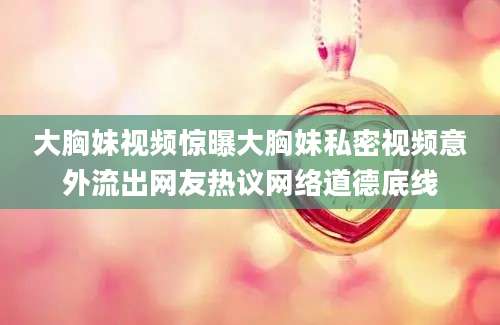 大胸妹视频惊曝大胸妹私密视频意外流出网友热议网络道德底线