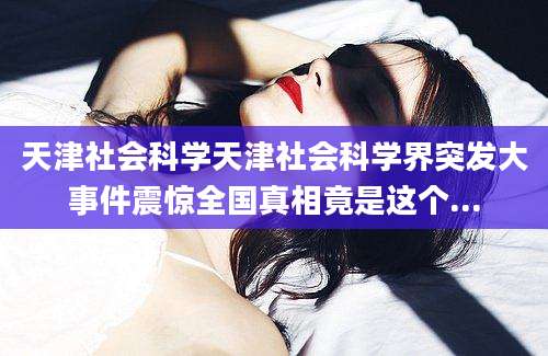 天津社会科学天津社会科学界突发大事件震惊全国真相竟是这个...