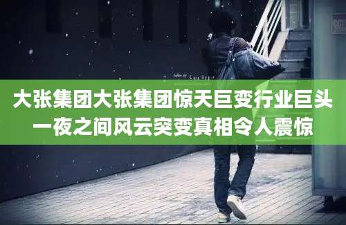 大张集团大张集团惊天巨变行业巨头一夜之间风云突变真相令人震惊