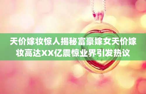 天价嫁妆惊人揭秘富豪嫁女天价嫁妆高达XX亿震惊业界引发热议