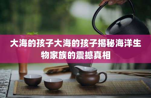 大海的孩子大海的孩子揭秘海洋生物家族的震撼真相