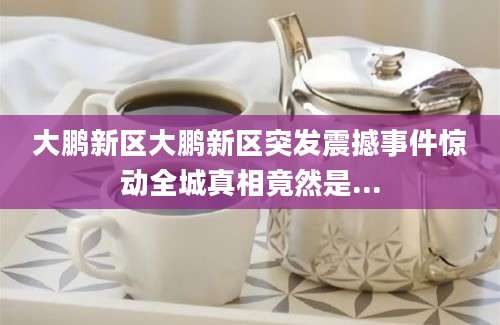 大鹏新区大鹏新区突发震撼事件惊动全城真相竟然是...