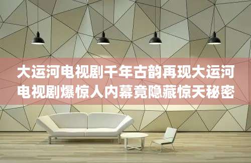 大运河电视剧千年古韵再现大运河电视剧爆惊人内幕竟隐藏惊天秘密