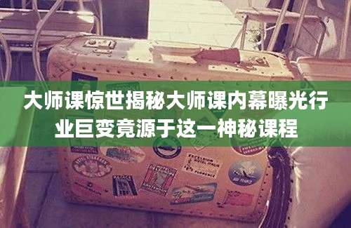 大师课惊世揭秘大师课内幕曝光行业巨变竟源于这一神秘课程