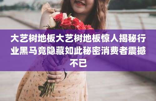 大艺树地板大艺树地板惊人揭秘行业黑马竟隐藏如此秘密消费者震撼不已