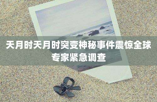 天月时天月时突变神秘事件震惊全球专家紧急调查