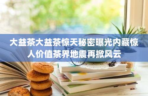 大益茶大益茶惊天秘密曝光内藏惊人价值茶界地震再掀风云