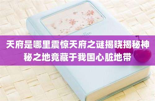 天府是哪里震惊天府之谜揭晓揭秘神秘之地竟藏于我国心脏地带