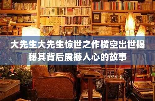 大先生大先生惊世之作横空出世揭秘其背后震撼人心的故事