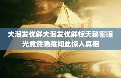 大润发优鲜大润发优鲜惊天秘密曝光竟然隐藏如此惊人真相