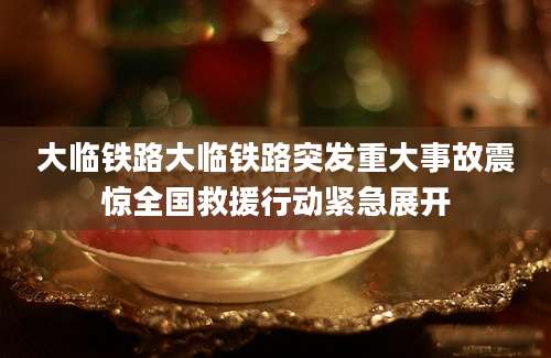 大临铁路大临铁路突发重大事故震惊全国救援行动紧急展开