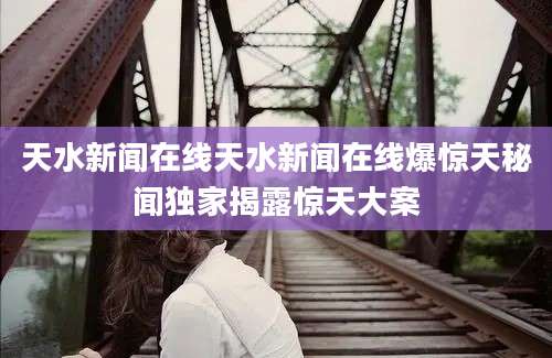 天水新闻在线天水新闻在线爆惊天秘闻独家揭露惊天大案