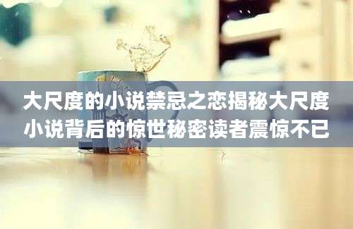 大尺度的小说禁忌之恋揭秘大尺度小说背后的惊世秘密读者震惊不已