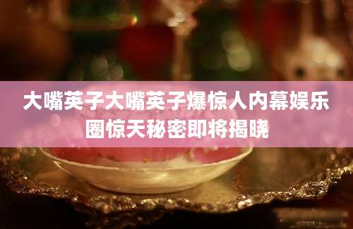 大嘴英子大嘴英子爆惊人内幕娱乐圈惊天秘密即将揭晓