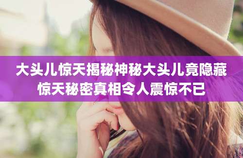 大头儿惊天揭秘神秘大头儿竟隐藏惊天秘密真相令人震惊不已