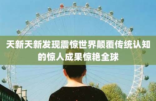 天新天新发现震惊世界颠覆传统认知的惊人成果惊艳全球