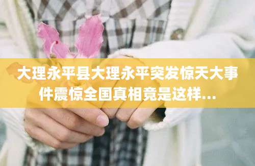大理永平县大理永平突发惊天大事件震惊全国真相竟是这样...