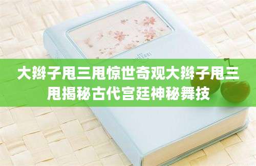 大辫子甩三甩惊世奇观大辫子甩三甩揭秘古代宫廷神秘舞技