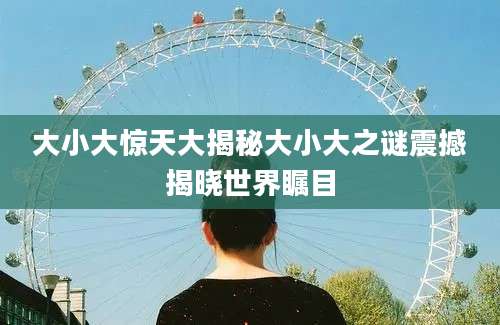 大小大惊天大揭秘大小大之谜震撼揭晓世界瞩目