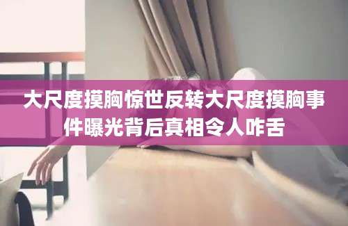 大尺度摸胸惊世反转大尺度摸胸事件曝光背后真相令人咋舌