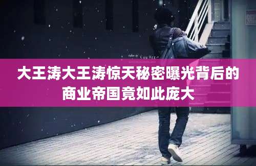 大王涛大王涛惊天秘密曝光背后的商业帝国竟如此庞大